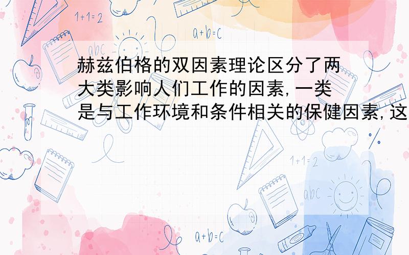 赫兹伯格的双因素理论区分了两大类影响人们工作的因素,一类是与工作环境和条件相关的保健因素,这些因素处理不好,员工就会感到