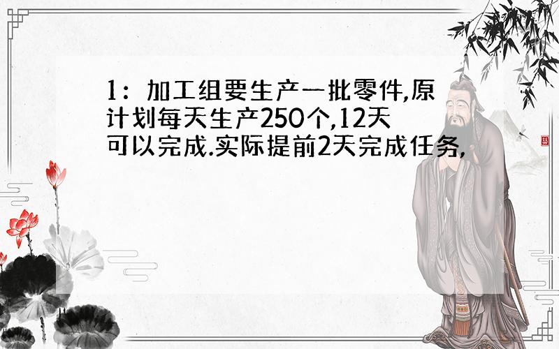 1：加工组要生产一批零件,原计划每天生产250个,12天可以完成.实际提前2天完成任务,