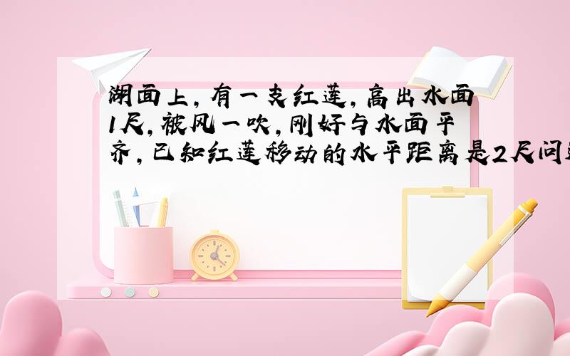 湖面上,有一支红莲,高出水面1尺,被风一吹,刚好与水面平齐,已知红莲移动的水平距离是2尺问这里水深是