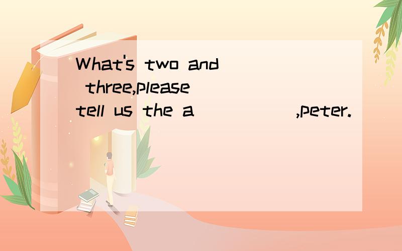 What's two and three,please tell us the a_____ ,peter.