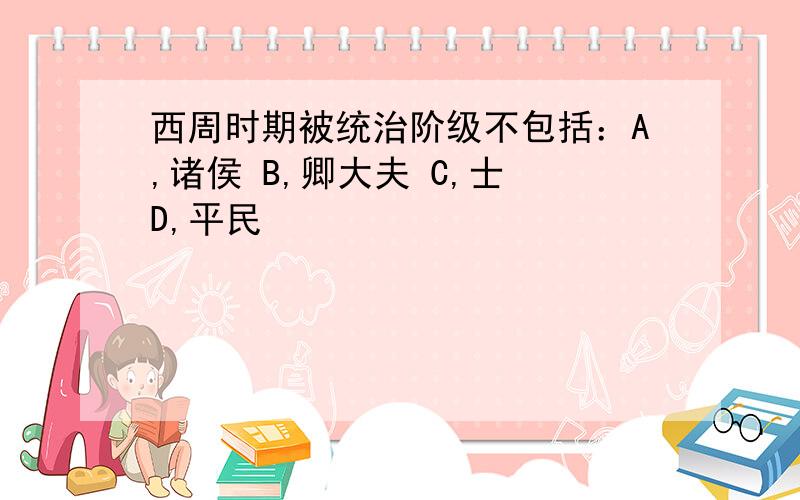 西周时期被统治阶级不包括：A,诸侯 B,卿大夫 C,士 D,平民