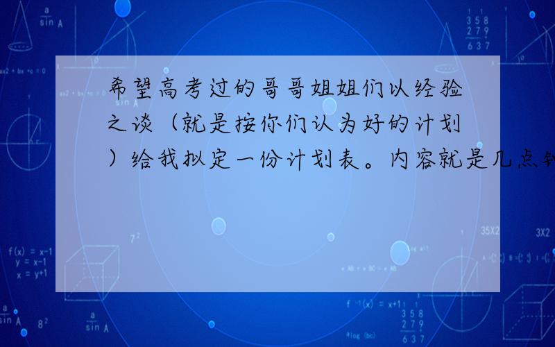 希望高考过的哥哥姐姐们以经验之谈（就是按你们认为好的计划）给我拟定一份计划表。内容就是几点钟干什么。例如：七点到八点，背