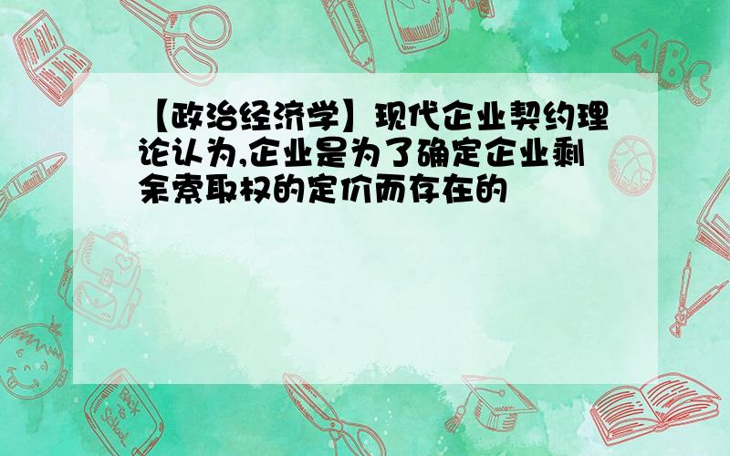 【政治经济学】现代企业契约理论认为,企业是为了确定企业剩余索取权的定价而存在的