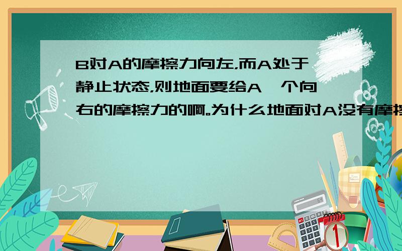 B对A的摩擦力向左，而A处于静止状态，则地面要给A一个向右的摩擦力的啊。为什么地面对A没有摩擦力呢？