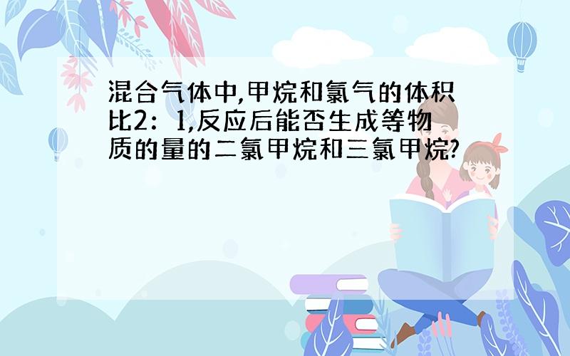 混合气体中,甲烷和氯气的体积比2：1,反应后能否生成等物质的量的二氯甲烷和三氯甲烷?