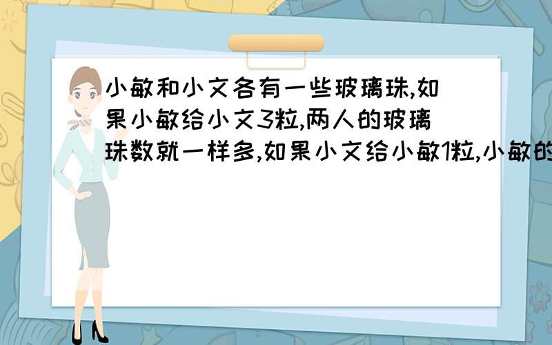 小敏和小文各有一些玻璃珠,如果小敏给小文3粒,两人的玻璃珠数就一样多,如果小文给小敏1粒,小敏的玻璃珠就是小文的5倍,问