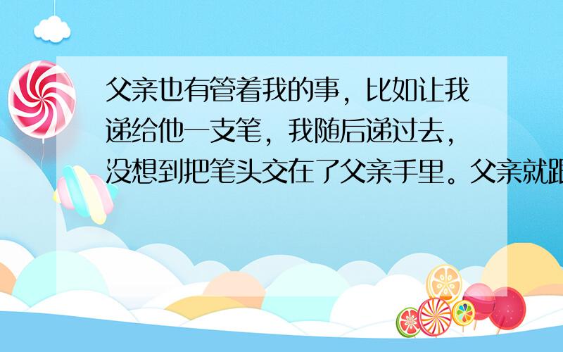 父亲也有管着我的事，比如让我递给他一支笔，我随后递过去，没想到把笔头交在了父亲手里。父亲就跟我说：“递一样东西给人家要想