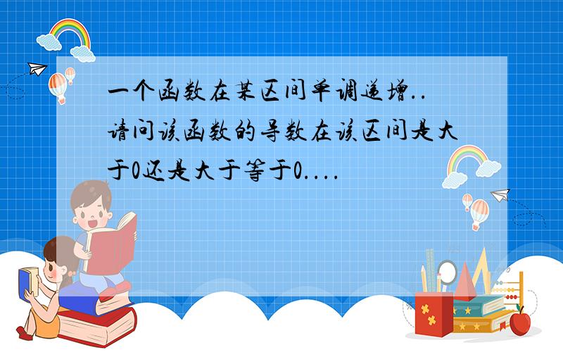 一个函数在某区间单调递增..请问该函数的导数在该区间是大于0还是大于等于0....