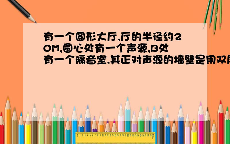 有一个圆形大厅,厅的半径约20M,圆心处有一个声源,B处有一个隔音室,其正对声源的墙壁是用双层玻璃制成的,夹层内失去了空