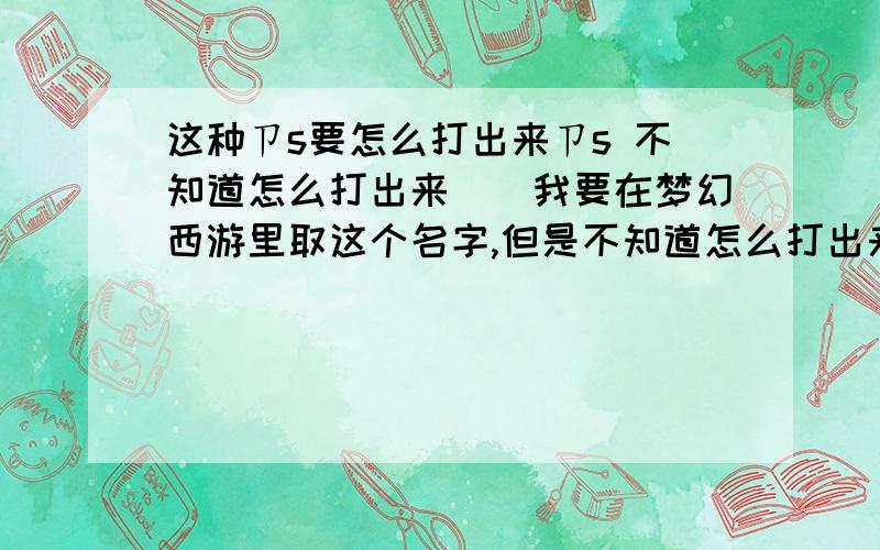 这种ㄗs要怎么打出来ㄗs 不知道怎么打出来``我要在梦幻西游里取这个名字,但是不知道怎么打出来 特别是这个P字