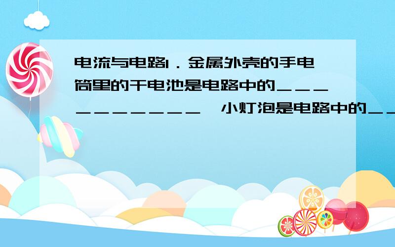 电流与电路1．金属外壳的手电筒里的干电池是电路中的＿＿＿＿＿＿＿＿＿＿,小灯泡是电路中的＿＿＿＿＿＿＿,按钮是电路的＿＿