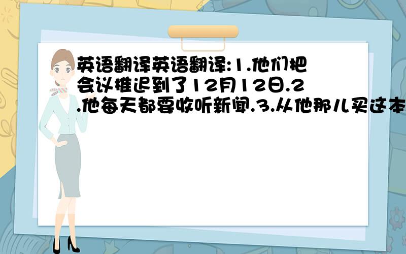 英语翻译英语翻译:1.他们把会议推迟到了12月12日.2.他每天都要收听新闻.3.从他那儿买这本书我花了十美元.(5种答