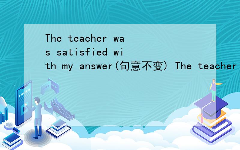 The teacher was satisfied with my answer(句意不变) The teacher w