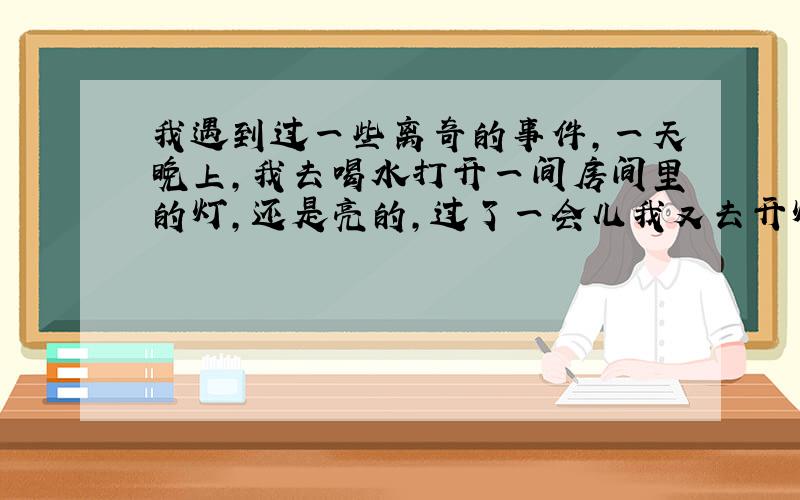 我遇到过一些离奇的事件,一天晚上,我去喝水打开一间房间里的灯,还是亮的,过了一会儿我又去开灯,灯就不亮了,我以为灯泡坏了