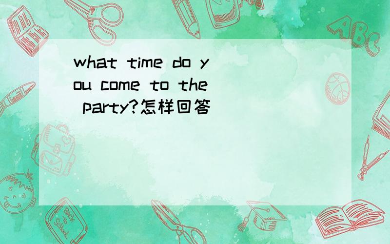 what time do you come to the party?怎样回答