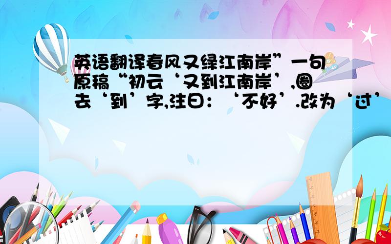 英语翻译春风又绿江南岸”一句原稿“初云‘又到江南岸’,圈去‘到’字,注曰：‘不好’.改为‘过’,复圈去而改为‘入’,旋改