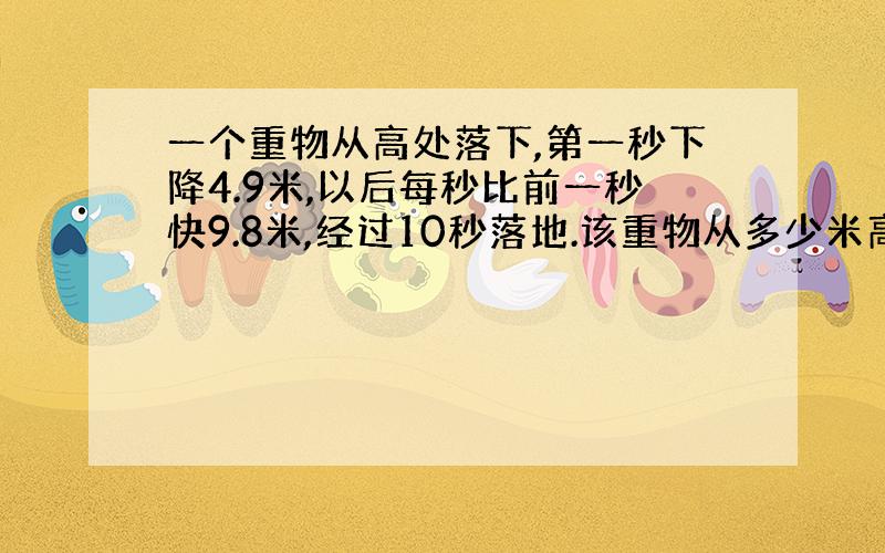 一个重物从高处落下,第一秒下降4.9米,以后每秒比前一秒快9.8米,经过10秒落地.该重物从多少米高处下落