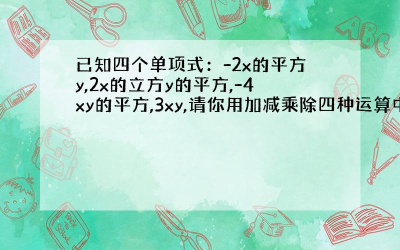 已知四个单项式：-2x的平方y,2x的立方y的平方,-4xy的平方,3xy,请你用加减乘除四种运算中的一种或几种