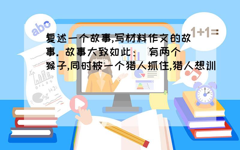 复述一个故事,写材料作文的故事. 故事大致如此： 有两个猴子,同时被一个猎人抓住,猎人想训