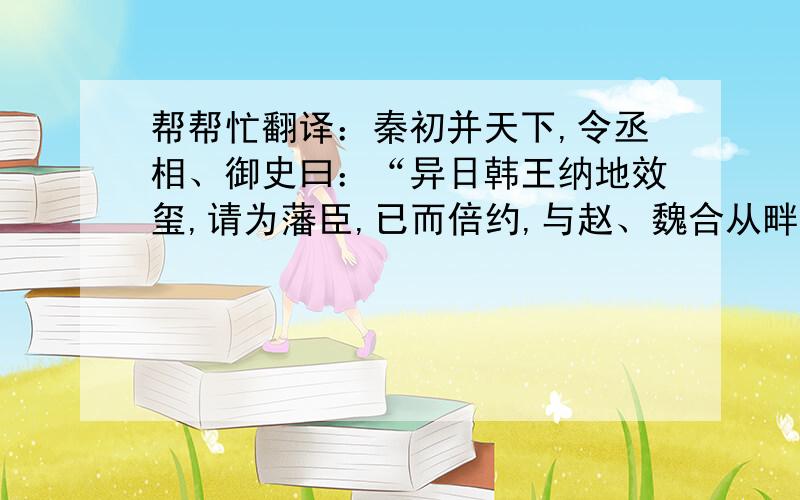 帮帮忙翻译：秦初并天下,令丞相、御史曰：“异日韩王纳地效玺,请为藩臣,已而倍约,与赵、魏合从畔秦,