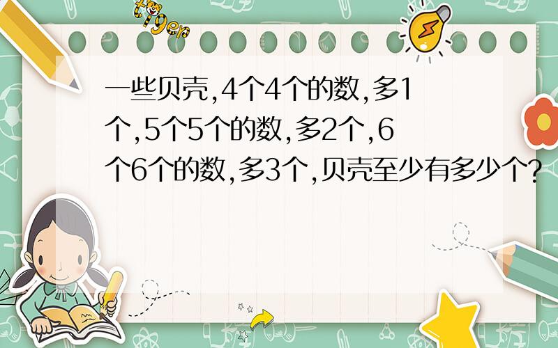 一些贝壳,4个4个的数,多1个,5个5个的数,多2个,6个6个的数,多3个,贝壳至少有多少个?