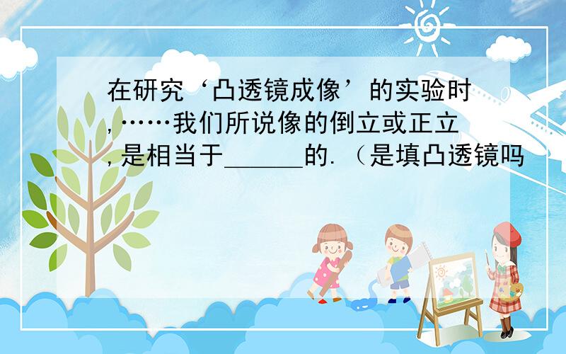 在研究‘凸透镜成像’的实验时,……我们所说像的倒立或正立,是相当于＿＿＿的.（是填凸透镜吗