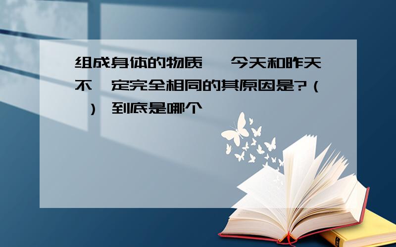 组成身体的物质 ,今天和昨天不一定完全相同的其原因是?（ ） 到底是哪个