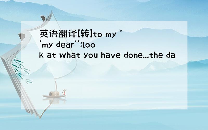 英语翻译[转]to my **my dear**:look at what you have done...the da