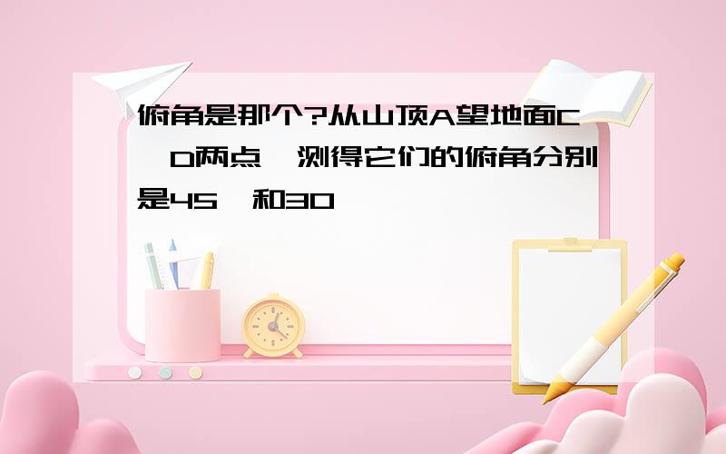 俯角是那个?从山顶A望地面C,D两点,测得它们的俯角分别是45°和30°