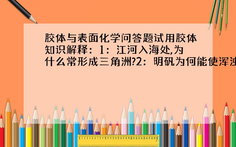 胶体与表面化学问答题试用胶体知识解释：1：江河入海处,为什么常形成三角洲?2：明矾为何能使浑浊的水澄清3：做豆腐时点浆的