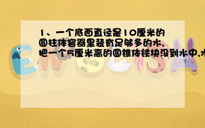 1、一个底面直径是10厘米的圆柱体容器里装有足够多的水,把一个5厘米高的圆锥体铁块没到水中,水面上升0.6厘米,铁块的底