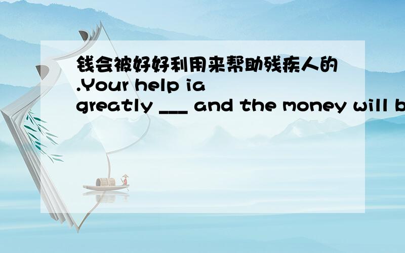 钱会被好好利用来帮助残疾人的.Your help ia greatly ___ and the money will b