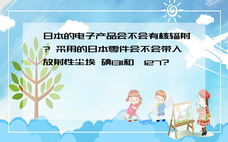 日本的电子产品会不会有核辐射? 采用的日本零件会不会带入放射性尘埃 碘131和铯127?