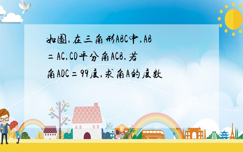 如图,在三角形ABC中,AB=AC,CD平分角ACB,若角ADC=99度,求角A的度数