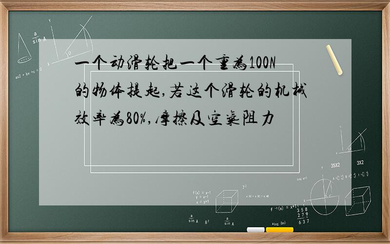 一个动滑轮把一个重为100N的物体提起,若这个滑轮的机械效率为80%,摩擦及空气阻力