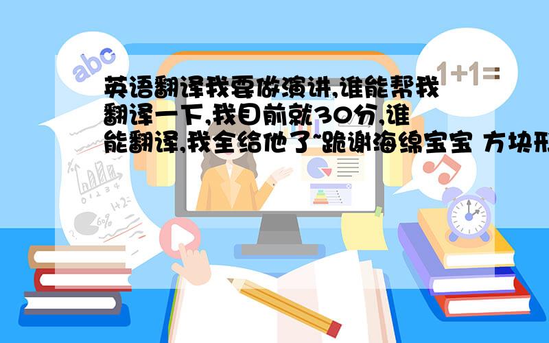 英语翻译我要做演讲,谁能帮我翻译一下,我目前就30分,谁能翻译,我全给他了~跪谢海绵宝宝 方块形的黄色海绵,住在比基尼海