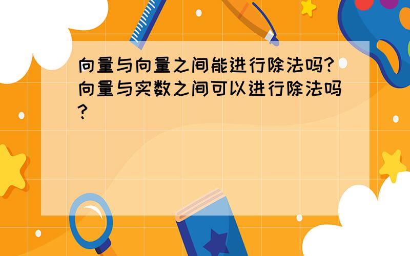 向量与向量之间能进行除法吗?向量与实数之间可以进行除法吗?