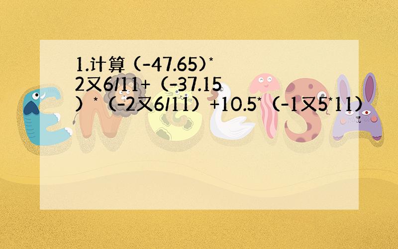 1.计算 (-47.65)*2又6/11+（-37.15）*（-2又6/11）+10.5*（-1又5*11）