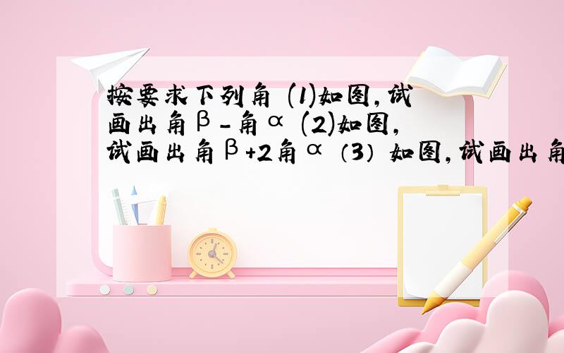 按要求下列角 (1)如图,试画出角β-角α (2)如图,试画出角β+2角α （3） 如图,试画出角α+1/2角β