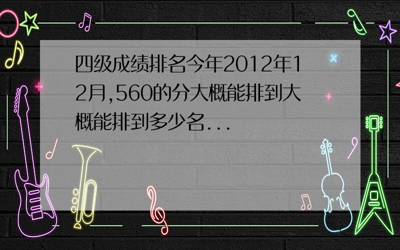 四级成绩排名今年2012年12月,560的分大概能排到大概能排到多少名...