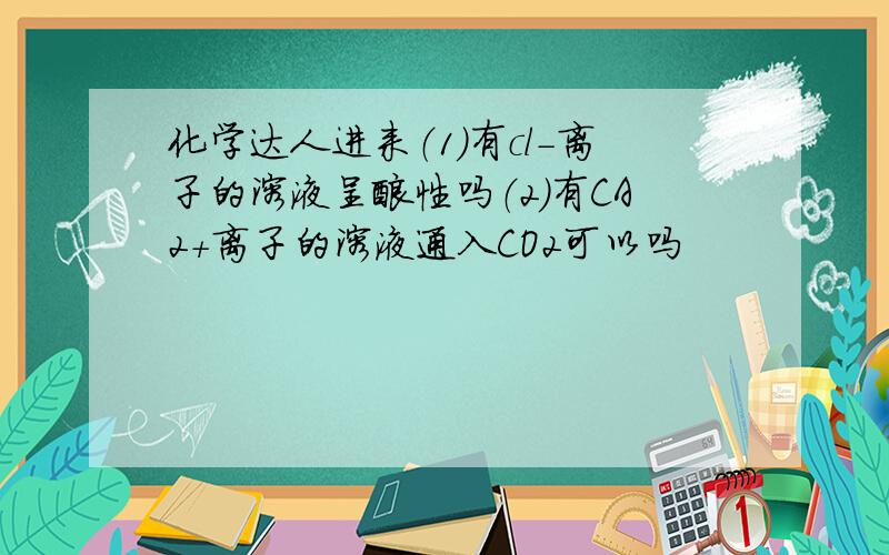 化学达人进来（1）有cl-离子的溶液呈酸性吗（2）有CA2+离子的溶液通入CO2可以吗