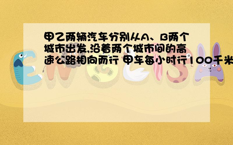 甲乙两辆汽车分别从A、B两个城市出发,沿着两个城市间的高速公路相向而行 甲车每小时行100千米 乙车每小时