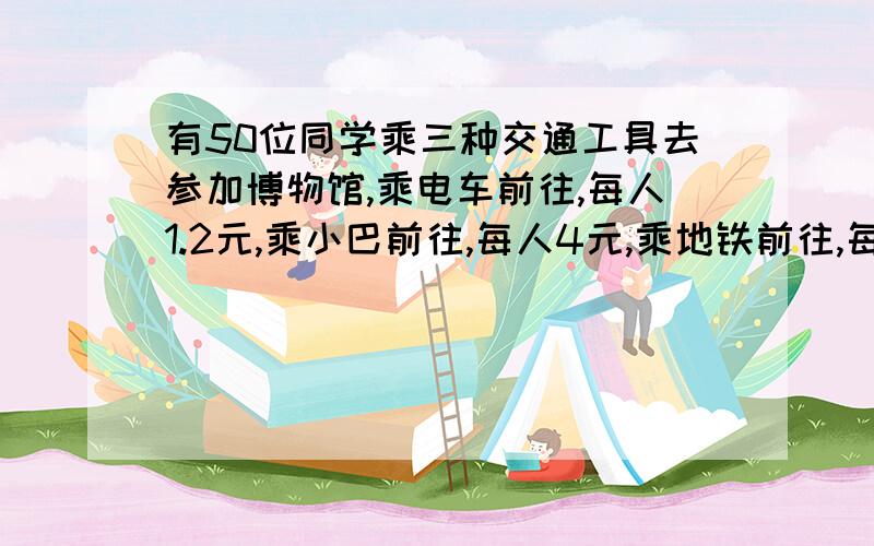 有50位同学乘三种交通工具去参加博物馆,乘电车前往,每人1.2元,乘小巴前往,每人4元,乘地铁前往,每人6元.这些同学共