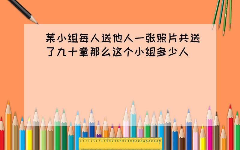 某小组每人送他人一张照片共送了九十章那么这个小组多少人