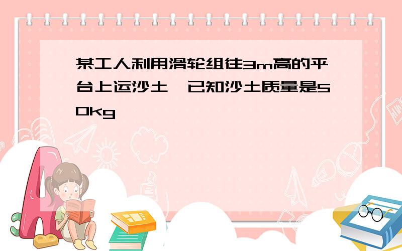 某工人利用滑轮组往3m高的平台上运沙土,已知沙土质量是50kg……