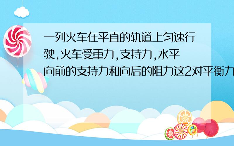 一列火车在平直的轨道上匀速行驶,火车受重力,支持力,水平向前的支持力和向后的阻力这2对平衡力的作用而匀速前进.这是事实啊