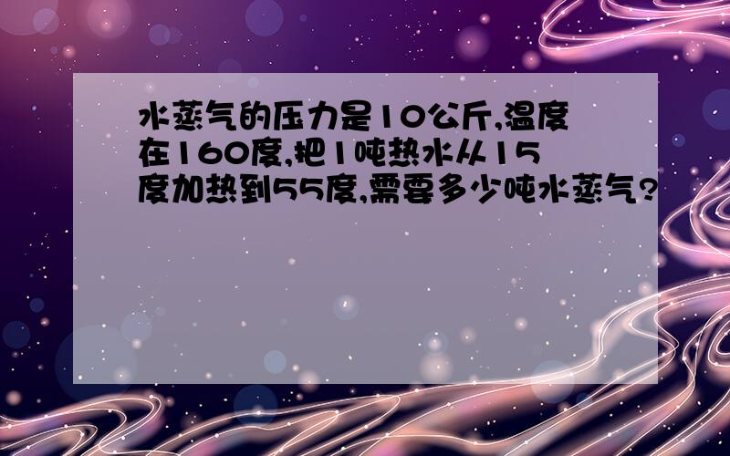 水蒸气的压力是10公斤,温度在160度,把1吨热水从15度加热到55度,需要多少吨水蒸气?