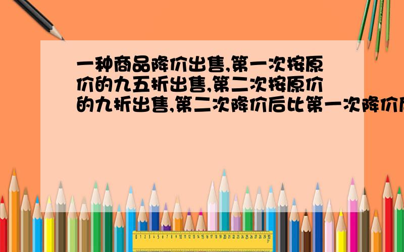 一种商品降价出售,第一次按原价的九五折出售,第二次按原价的九折出售,第二次降价后比第一次降价后便宜16元,这种商品原价是