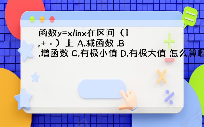 函数y=x/inx在区间（1,+∝）上 A.减函数 .B.增函数 C.有极小值 D.有极大值 怎么算啊.