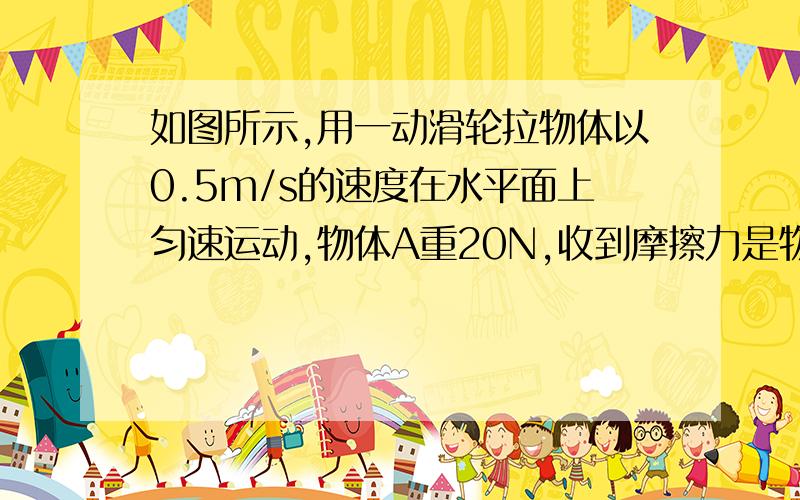 如图所示,用一动滑轮拉物体以0.5m/s的速度在水平面上匀速运动,物体A重20N,收到摩擦力是物重的